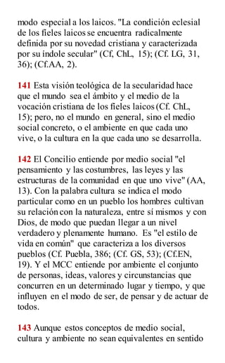 modo especial a los laicos. "La condición eclesial
de los fíeles laicos se encuentra radicalmente
definida por su novedad cristiana y caracterizada
por su índole secular" (Cf, ChL, 15); (Cf. LG, 31,
36); (Cf.AA, 2).
141 Esta visión teológica de la secularidad hace
que el mundo sea el ámbito y el medio de la
vocación cristiana de los fíeles laicos (Cf. ChL,
15); pero, no el mundo en general, sino el medio
social concreto, o el ambiente en que cada uno
vive, o la cultura en la que cada uno se desarrolla.
142 El Concilio entiende por medio social "el
pensamiento y las costumbres, las leyes y las
estructuras de la comunidad en que uno vive" (AA,
13). Con la palabra cultura se indica el modo
particular como en un pueblo los hombres cultivan
su relación con la naturaleza, entre sí mismos y con
Dios, de modo que puedan llegar a un nivel
verdadero y plenamente humano. Es "el estilo de
vida en común" que caracteriza a los diversos
pueblos (Cf. Puebla, 386; (Cf. GS, 53); (Cf.EN,
19). Y el MCC entiende por ambiente el conjunto
de personas, ideas, valores y circunstancias que
concurren en un determinado lugar y tiempo, y que
influyen en el modo de ser, de pensar y de actuar de
todos.
143 Aunque estos conceptos de medio social,
cultura y ambiente no sean equivalentes en sentido
 
