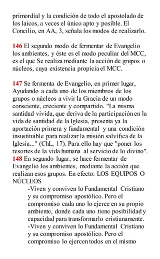 primordial y la condición de todo el apostolado de
los laicos, a veces el único apto y posible. El
Concilio, en AA, 3, señala los modos de realizarlo.
146 El segundo modo de fermentar de Evangelio
los ambientes, y éste es el modo peculiar del MCC,
es el que Se realiza mediante la acción de grupos o
núcleos, cuya existencia propicia el MCC.
147 Se fermenta de Evangelio, en primer lugar,
Ayudando a cada uno de los miembros de los
grupos o núcleos a vivir la Gracia de un modo
consciente, creciente y compartido. "La misma
santidad vivida, que deriva de la participación en la
vida de santidad de la Iglesia, presenta ya la
aportación primera y fundamental y una condición
insustituible para realizar la misión salvífica de la
Iglesia..." (ChL, 17). Para ello hay que "poner los
resortes de la vida humana al servicio de lo divino".
148 En segundo lugar, se hace fermentar de
Evangelio los ambientes, mediante la acción que
realizan esos grupos. En efecto: LOS EQUIPOS O
NÚCLEOS
-Viven y conviven lo Fundamental Cristiano
y su compromiso apostólico. Pero el
compromiso cada uno lo ejerce en su propio
ambiente, donde cada uno tiene posibilidad y
capacidad para transformarlo cristianamente.
-Viven y conviven lo Fundamental Cristiano
y su compromiso apostólico. Pero el
compromiso lo ejercen todos en el mismo
 