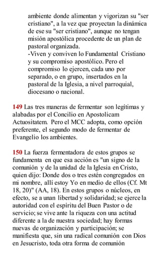 ambiente donde alimentan y vigorizan su "ser
cristiano", a la vez que proyectan la dinámica
de ese su "ser cristiano", aunque no tengan
misión apostólica procedente de un plan de
pastoral organizada.
-Viven y conviven lo Fundamental Cristiano
y su compromiso apostólico. Pero el
compromiso lo ejercen, cada uno por
separado, o en grupo, insertados en la
pastoral de la Iglesia, a nivel parroquial,
diocesano o nacional.
149 Las tres maneras de fermentar son legítimas y
alabadas por el Concilio en Apostolicam
Actuositatem. Pero el MCC adopta, como opción
preferente, el segundo modo de fermentar de
Evangelio los ambientes.
150 La fuerza fermentadora de estos grupos se
fundamenta en que esa acción es "un signo de la
comunión y de la unidad de la Iglesia en Cristo,
quien dijo: Donde dos o tres estén congregados en
mi nombre, allí estoy Yo en medio de ellos (Cf. Mt
18, 20)" (AA, 18). En estos grupos o núcleos, en
efecto, se a unan libertad y solidaridad; se ejerce la
autoridad con el espíritu del Buen Pastor o de
servicio; se vive ante la riqueza con una actitud
diferente a la de nuestra sociedad; hay formas
nuevas de organización y participación; se
manifiesta que, sin una radical comunión con Dios
en Jesucristo, toda otra forma de comunión
 