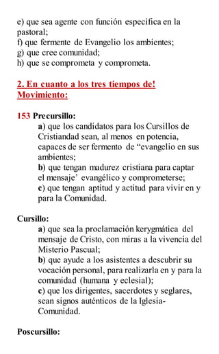 e) que sea agente con función específica en la
pastoral;
f) que fermente de Evangelio los ambientes;
g) que cree comunidad;
h) que se comprometa y comprometa.
2. En cuanto a los tres tiempos de!
Movimiento:
153 Precursillo:
a) que los candidatos para los Cursillos de
Cristiandad sean, al menos en potencia,
capaces de ser fermento de “evangelio en sus
ambientes;
b) que tengan madurez cristiana para captar
el mensaje‟ evangélico y comprometerse;
c) que tengan aptitud y actitud para vivir en y
para la Comunidad.
Cursillo:
a) que sea la proclamación kerygmática del
mensaje de Cristo, con miras a la vivencia del
Misterio Pascual;
b) que ayude a los asistentes a descubrir su
vocación personal, para realizarla en y para la
comunidad (humana y eclesial);
c) que los dirigentes, sacerdotes y seglares,
sean signos auténticos de la Iglesia-
Comunidad.
Poscursillo:
 