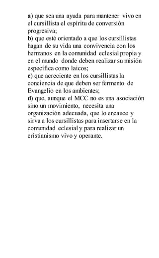 a) que sea una ayuda para mantener vivo en
el cursillista el espíritu de conversión
progresiva;
b) que esté orientado a que los cursillistas
hagan de su vida una convivencia con los
hermanos en la comunidad eclesial propia y
en el mundo donde deben realizar su misión
específica como laicos;
c) que acreciente en los cursillistas la
conciencia de que deben ser fermento de
Evangelio en los ambientes;
d) que, aunque el MCC no es una asociación
sino un movimiento, necesita una
organización adecuada, que lo encauce y
sirva a los cursillistas para insertarse en la
comunidad eclesial y para realizar un
cristianismo vivo y operante.
 