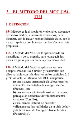 3. EL MÉTODO DEL MCC [154-
174]
1. DEFINICIÓN.
154 Método es la disposición y el empleo adecuado
de ciertos medios, claramente conocidos, para
alcanzar, con la mayor probabilidad de éxito, con la
mayor rapidez y con la mayor perfección, una meta
propuesta.
155 El Método del MCC es la aplicación de su
mentalidad y de su esencia, para 'conseguir las
metas exigidas por esa esencia y esa mentalidad.
156 El Método del MCC se aplica en sus tres
tiempos, Precursillo, Cursillo y Poscursillo (de
ellos se habla con más detalles en los capítulos 5, 6
y 7).Por tanto, el Método del MCC comprende:
a) una manera organizada de seleccionar los
ambientes necesitados de evangelización
(Precursillo);
b) una manera efectiva de motivar personas,
para que se decidan a vivir lo fundamental
cristiano (Cursillo);
c) una manera natural de enfrentar
valientemente las realidades de la vida de hoy
y de fermentar de Evangelio los ambientes
(Poscursillo).
 