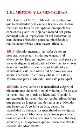 2. EL MÉTODO Y LA MENTALIDAD
157 Dentro del MCC, el Método no es otra cosa
que la mentalidad y la esencia hecha vida, hechas
realidad.No trata de una aplicación espontánea,
caprichosa y acrítica,dejada a merced del gusto
personal o de la improvisación del momento; se
trata de una aplicación pensada, planificada y
realizada con vistas a una mayor eficacia.
158 El Método encuentra su razón de ser en
procurar acrecentar la vida que engendra el
Movimiento. Está en función de vida. Está para que
no se desfigure la identidad del Movimiento y no se
desvíen o mutilen su esencia, su finalidad y su
mentalidad; está para ofrecer al Movimiento una
acción adecuada, fructífera y eficaz. No está el
Miramiento para el Método, sino éste para aquél.
159 Sólo la evolución de la mentalidad exigirá el
planteamiento de cambio en el Método, a fin de que
la mentalidad no pierda su identidad. Cuando la
aplicación de la mentalidad no resulta eficaz, habrá
que pensar en la necesidad de reajustar el Método
que la aplica. Algo falla en éste, cuando la
mentalidad se estanca. La mentalidad no es rígida,
sino que deja en libertad a las personas para hacer
cosas diferentes en los diversos espacios culturales,
siempre que las opciones que se tienen respeten lo
esencial del Movimiento.
 
