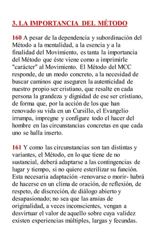 3. LA IMPORTANCIA DEL MÉTODO
160 A pesar de la dependencia y subordinación del
Método a la mentalidad, a la esencia y a la
finalidad del Movimiento, es tanta la importancia
del Método que éste viene como a imprimirle
"carácter" al Movimiento. El Método del MCC
responde, de un modo concreto, a la necesidad de
buscar caminos que aseguren la autenticidad de
nuestro propio ser cristiano, que resalte en cada
persona la grandeza y dignidad de ese ser cristiano,
de forma que, por la acción de los que han
renovado su vida en un Cursillo, el Evangelio
irrumpa, impregne y configure todo el hacer del
hombre en las circunstancias concretas en que cada
uno se halla inserto.
161 Y como las circunstancias son tan distintas y
variantes, el Método, en lo que tiene de no
sustancial, deberá adaptarse a las contingencias de
lugar y tiempo, si no quiere esterilizar su función.
Esta necesaria adaptación -renovarse o morir- habrá
de hacerse en un clima de oración, de reflexión, de
respeto, de discreción, de diálogo abierto y
desapasionado; no sea que las ansias de
originalidad, a veces inconscientes, vengan a
desvirtuar el valor de aquello sobre cuya validez
existen experiencias múltiples, largas y fecundas.
 