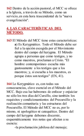 162 Dentro de la acción pastoral, el MCC se ofrece
a la Iglesia, a través de su Método, como un
servicio,en esta hora trascendental de la "nueva
evangelización".
4. LAS CARACTERÍSTICAS DEL
MÉTODO.
163 El Método del MCC tiene estas características:
a) Es Kerygmático. Todo el Método debe ser
fiel a la opción escogida por el Movimiento
dentro del campo del kerygma. El Método
agrupa a personas que como testigos, y no
como maestros, proclaman a Cristo. "El
hombre contemporáneo escucha más
gustosamente a los testigos que a los
maestros; y, si escucha a los maestros, es
porque éstos son testigos" (EN, 41).
164 Lo Kerygmático es, con todas sus
consecuencias, clave esencial en el Método del
MCC. Bajo esa luz habremos de enfocar y enjuiciar
no sólo los tres días del Cursillo, sino también los
requisitos y condicionamientos del Precursillo y la
realización comunitaria y las estructuras del
Poscursillo. El Método del MCC no es, por lo
mismo, ni apologético ni catequético. Dentro del
campo del kerygma debemos discernir,
esquemáticamente tres notas que afectan a su
esencia:
-la proclamación jubilosa del mensaje;
 