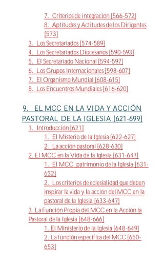 7. Criteriosde integración [566-572]
8. Aptitudesy Actitudesde losDirigentes
[573]
3. LosSecretariados[574-589]
4. LosSecretariadosDiocesanos [590-593]
5. El SecretariadoNacional [594-597]
6. LosGrupos Internacionales[598-607]
7. El Organismo Mundial [608-615]
8. LosEncuentrosMundiales [616-620]
9. EL MCC EN LA VIDA Y ACCIÓN
PASTORAL DE LA IGLESIA [621-699]
1. Introducción [621]
1. El Misterio de la Iglesia [622-627]
2. La acción pastoral [628-630]
2. El MCC en la Vida de la Iglesia [631-647]
1. El MCC, patrimoniode la Iglesia [631-
632]
2. Loscriterios de eclesialidad que deben
inspirar la vida y la acción del MCC en la
pastoral de la Iglesia [633-647]
3. La Función Propia del MCC en la Acción la
Pastoral de la Iglesia [648-666]
1. El Ministeriode la Iglesia [648-649]
2. La función específica del MCC[650-
653]
 
