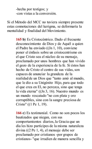 -hecha por testigos; y
-con vistas a la conversión.
Si el Método del MCC no tuviera siempre presente
estas connotaciones del kerigma, se deformaría la
mentalidad y finalidad del Movimiento.
165 b) Es Cristocéntrico. Dado el frecuente
desconocimiento de Dios y de Aquél a quien
el Padre ha enviado ((Jn 1, 10), conviene
poner el énfasis sobre un cristocentrismo en
el que Cristo sea el núcleo de su mensaje,
proclamado por unos hombres que han vivido
el gozo de la experiencia de la fe. Si éstos han
hecho de Cristo el centro de sus vidas, son
capaces de anunciar la grandeza de la
realidad de un Dios que "tanto amó al mundo,
que le dio a su Unigénito Hijo, para que todo
el que crea en El, no perezca, sino que tenga
la vida eterna" ((Jn 3, 16). Nuestro mundo es
un mundo rescatado "no con plata y oro
corruptibles, sino con la sangre preciosa de
Cristo" ((1 Pe 1, 19).
166 c) Es testimonial. Como no son pocos los
bautizados que niegan, con sus
comportamientos diarios,la Gracia que un
día les hizo partícipes de la misma naturaleza
divina ((2 Pe 1, 4), el mensaje debe ser
proclamado por cristianos -por grupos de
cristianos- "que irradien de manera sencilla y
 