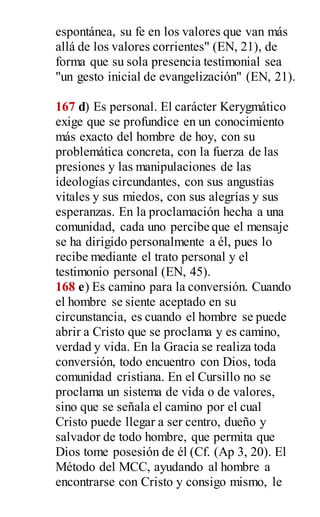 espontánea, su fe en los valores que van más
allá de los valores corrientes" (EN, 21), de
forma que su sola presencia testimonial sea
"un gesto inicial de evangelización" (EN, 21).
167 d) Es personal. El carácter Kerygmático
exige que se profundice en un conocimiento
más exacto del hombre de hoy, con su
problemática concreta, con la fuerza de las
presiones y las manipulaciones de las
ideologías circundantes, con sus angustias
vitales y sus miedos, con sus alegrías y sus
esperanzas. En la proclamación hecha a una
comunidad, cada uno percibe que el mensaje
se ha dirigido personalmente a él, pues lo
recibe mediante el trato personal y el
testimonio personal (EN, 45).
168 e) Es camino para la conversión. Cuando
el hombre se siente aceptado en su
circunstancia, es cuando el hombre se puede
abrir a Cristo que se proclama y es camino,
verdad y vida. En la Gracia se realiza toda
conversión, todo encuentro con Dios, toda
comunidad cristiana. En el Cursillo no se
proclama un sistema de vida o de valores,
sino que se señala el camino por el cual
Cristo puede llegar a ser centro, dueño y
salvador de todo hombre, que permita que
Dios tome posesión de él (Cf. (Ap 3, 20). El
Método del MCC, ayudando al hombre a
encontrarse con Cristo y consigo mismo, le
 