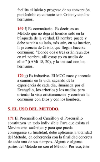facilita el inicio y progreso de su conversión,
poniéndolo en contacto con Cristo y con los
hermanos.
169 f) Es comunitario. Es decir, es un
Método que no deja al hombre solo en la
búsqueda de la verdad. El hombre puede y
debe sentir a su lado, más aún, en su interior,
la presencia de Cristo, que llega a hacerse
comunión: "Donde dos o tres están reunidos
en mi nombre, allí estoy yo en medio de
ellos" ((AMt 18, 20), y la amistad con los
hermanos.
170 g) Es inductivo. El MCC nace y aprende
a caminar en la vida, sacando de la
experiencia de cada día, iluminada por el
Evangelio, los criterios y los medios para
orientar la vida cristianamente y construir la
comunión con Dios y con los hombres.
5. EL USO DEL METODO.
171 El Precursillo,el Cursillo y el Poscursillo
constituyen un todo indivisible.Para que exista el
Movimiento auténtico y para que pueda
conseguirse su finalidad, debe aplicarse la totalidad
del Método, en coherencia con la finalidad concreta
de cada uno de sus tiempos. Alguna o algunas
partes del Método no son el Método. Por eso, éste
 