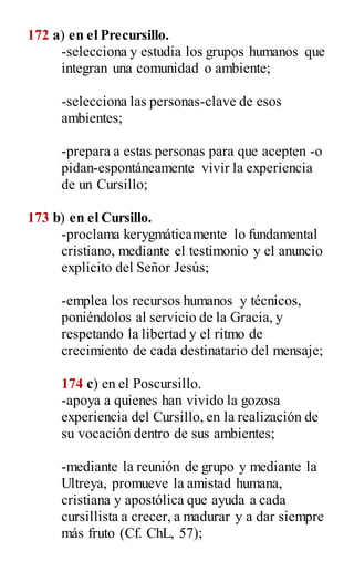 172 a) en el Precursillo.
-selecciona y estudia los grupos humanos que
integran una comunidad o ambiente;
-selecciona las personas-clave de esos
ambientes;
-prepara a estas personas para que acepten -o
pidan-espontáneamente vivir la experiencia
de un Cursillo;
173 b) en el Cursillo.
-proclama kerygmáticamente lo fundamental
cristiano, mediante el testimonio y el anuncio
explícito del Señor Jesús;
-emplea los recursos humanos y técnicos,
poniéndolos al servicio de la Gracia, y
respetando la libertad y el ritmo de
crecimiento de cada destinatario del mensaje;
174 c) en el Poscursillo.
-apoya a quienes han vivido la gozosa
experiencia del Cursillo, en la realización de
su vocación dentro de sus ambientes;
-mediante la reunión de grupo y mediante la
Ultreya, promueve la amistad humana,
cristiana y apostólica que ayuda a cada
cursillista a crecer, a madurar y a dar siempre
más fruto (Cf. ChL, 57);
 