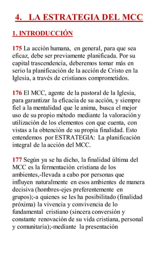 4. LA ESTRATEGIA DEL MCC
1. INTRODUCCIÓN
175 La acción humana, en general, para que sea
eficaz, debe ser previamente planificada. Por su
capital trascendencia, deberemos tomar más en
serio la planificación de la acción de Cristo en la
Iglesia, a través de cristianos comprometidos.
176 El MCC, agente de la pastoral de la Iglesia,
para garantizar la eficacia de su acción, y siempre
fiel a la mentalidad que le anima, busca el mejor
uso de su propio método mediante la valoración y
utilización de los elementos con que cuenta, con
vistas a la obtención de su propia finalidad. Esto
entendemos por ESTRATEGIA: La planificación
integral de la acción del MCC.
177 Según ya se ha dicho, la finalidad última del
MCC es la fermentación cristiana de los
ambientes,-llevada a cabo por personas que
influyen naturalmente en esos ambientes de manera
decisiva (hombres-ejes preferentemente en
grupos);-a quienes se les ha posibilitado (finalidad
próxima) la vivencia y convivencia de lo
fundamental cristiano (sincera conversión y
constante renovación de su vida cristiana, personal
y comunitaria);-mediante la presentación
 
