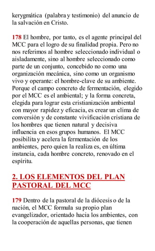kerygmática (palabra y testimonio) del anuncio de
la salvación en Cristo.
178 El hombre, por tanto, es el agente principal del
MCC para el logro de su finalidad propia. Pero no
nos referimos al hombre seleccionado individual o
aisladamente, sino al hombre seleccionado como
parte de un conjunto, concebido no como una
organización mecánica, sino como un organismo
vivo y operante: el hombre-clave de su ambiente.
Porque el campo concreto de fermentación, elegido
por el MCC es el ambiental; y la forma concreta,
elegida para lograr esta cristianización ambiental
con mayor rapidez y eficacia, es crear un clima de
conversión y de constante vivificación cristiana de
los hombres que tienen natural y decisiva
influencia en esos grupos humanos. El MCC
posibilita y acelera la fermentación de los
ambientes, pero quien la realiza es, en última
instancia, cada hombre concreto, renovado en el
espíritu.
2. LOS ELEMENTOS DEL PLAN
PASTORAL DEL MCC
179 Dentro de la pastoral de la diócesis o de la
nación, el MCC formula su propio plan
evangelizador, orientado hacia los ambientes, con
la cooperación de aquellas personas, que tienen
 