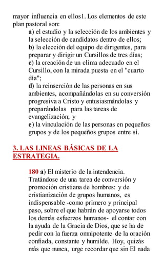 mayor influencia en ellos1. Los elementos de este
plan pastoral son:
a) el estudio y la selección de los ambientes y
la selección de candidatos dentro de ellos;
b) la elección del equipo de dirigentes, para
preparar y dirigir un Cursillos de tres días;
c) la creación de un clima adecuado en el
Cursillo, con la mirada puesta en el "cuarto
día";
d) la reinserción de las personas en sus
ambientes, acompañándolas en su conversión
progresiva a Cristo y entusiasmándolas y
preparándolas para las tareas de
evangelización; y
e) la vinculación de las personas en pequeños
grupos y de los pequeños grupos entre sí.
3. LAS LINEAS BÁSICAS DE LA
ESTRATEGIA.
180 a) El misterio de la intendencia.
Tratándose de una tarea de conversión y
promoción cristiana de hombres: y de
cristianización de grupos humanos, es
indispensable -como primero y principal
paso, sobre el que habrán de apoyarse todos
los demás esfuerzos humanos- el contar con
la ayuda de la Gracia de Dios, que se ha de
pedir con la fuerza omnipotente de la oración
confiada, constante y humilde. Hoy, quizás
más que nunca, urge recordar que sin El nada
 