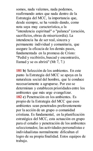 somos, nada valemos, nada podemos,
reafirmando antes que nada dentro de la
Estrategia del MCC, la importancia que,
desde siempre, se ha venido dando, como
nota suya muy característica,a la
"intendencia espiritual" o "palanca" (oración,
sacrificios,obras de misericordia). La
intendencia ha de ser real, sincera y
permanente individual y comunitaria, que
asegure la eficacia de los demás pasos,
fundamentada en la promesa de Cristo:
"Pedíd y recibiréis,buscad y encontraréis,
llamad y se os abrirá" (Mt 7, 7.)
181 b) Selección de los ambientes. En este
punto la Estrategia del MCC se apoya en la
naturaleza social del hombre, que le conduce
necesariamente a agruparse. Por eso se
determinan y establecen prioridades entre los
ambientes que más urge evangelizar.
182 c) Penetración en los ambientes. Es
propio de la Estrategia del MCC que esos
ambientes sean penetrados preferentemente
por la acción de un grupo o comunidad
cristiana. Es fundamental, en la planificación
estratégica del MCC, esta actuación en grupo
para el estudio y penetración de los ambientes
seleccionados; las actividades personalistas e
individualistas normalmente dificultan el
logro de su propia finalidad. Estos equipos de
trabajo.
 