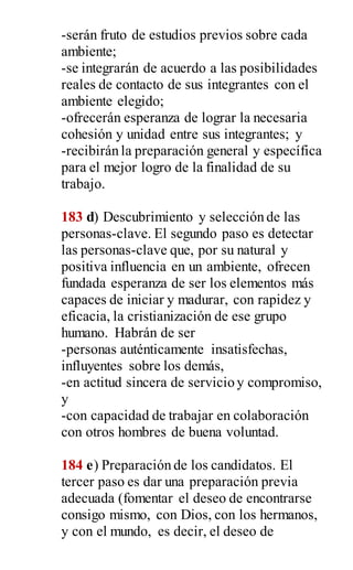 -serán fruto de estudios previos sobre cada
ambiente;
-se integrarán de acuerdo a las posibilidades
reales de contacto de sus integrantes con el
ambiente elegido;
-ofrecerán esperanza de lograr la necesaria
cohesión y unidad entre sus integrantes; y
-recibirán la preparación general y específica
para el mejor logro de la finalidad de su
trabajo.
183 d) Descubrimiento y selección de las
personas-clave. El segundo paso es detectar
las personas-clave que, por su natural y
positiva influencia en un ambiente, ofrecen
fundada esperanza de ser los elementos más
capaces de iniciar y madurar, con rapidez y
eficacia, la cristianización de ese grupo
humano. Habrán de ser
-personas auténticamente insatisfechas,
influyentes sobre los demás,
-en actitud sincera de servicio y compromiso,
y
-con capacidad de trabajar en colaboración
con otros hombres de buena voluntad.
184 e) Preparación de los candidatos. El
tercer paso es dar una preparación previa
adecuada (fomentar el deseo de encontrarse
consigo mismo, con Dios, con los hermanos,
y con el mundo, es decir, el deseo de
 