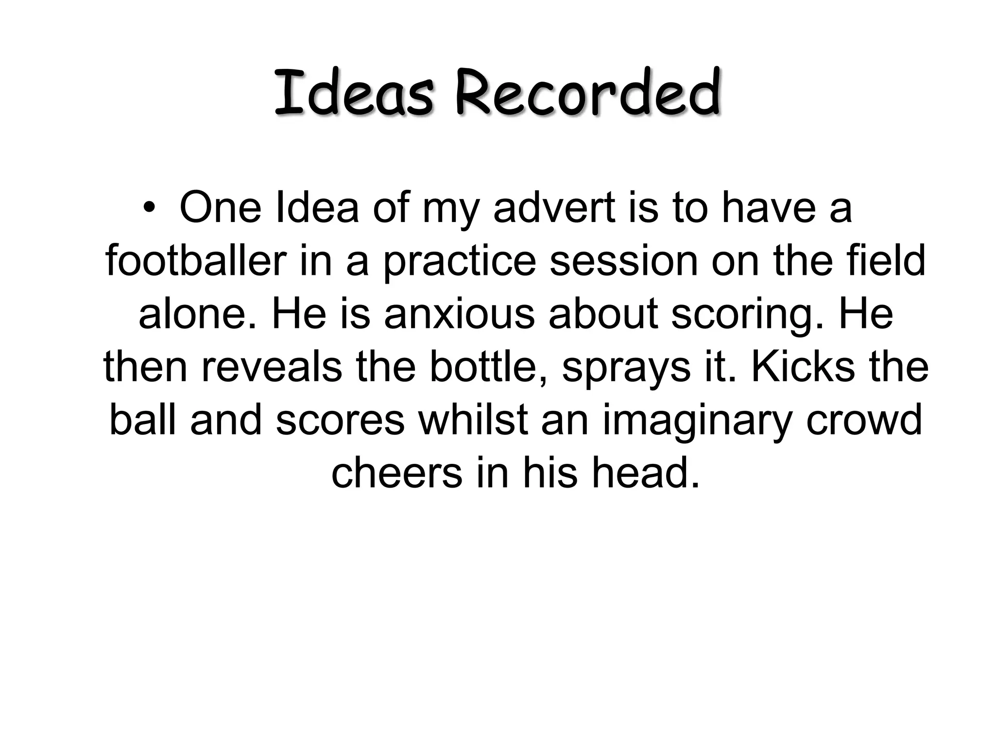 Ideas Recorded
• One Idea of my advert is to have a
footballer in a practice session on the field
alone. He is anxious about scoring. He
then reveals the bottle, sprays it. Kicks the
ball and scores whilst an imaginary crowd
cheers in his head.
 
