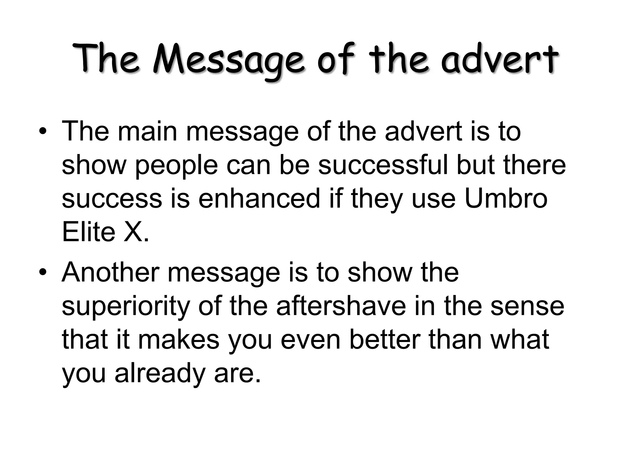 The Message of the advert
• The main message of the advert is to
show people can be successful but there
success is enhanced if they use Umbro
Elite X.
• Another message is to show the
superiority of the aftershave in the sense
that it makes you even better than what
you already are.
 