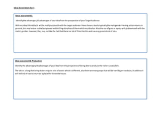 Ideas Generationsheet
Idea assessment2: Production
Identifythe advantages/disadvantagesof yourideafromthe perspectiveof beingable toproduce the trailersuccessfully
The ideais a longshotbeingitdoesrequire alot of actors whichis different,alsothere are manypropsthatwill be hard to gethands on,inadditionit
will be kindof hardto recreate a place like the white house.
Ideas assessment1:
Identifythe advantages/disadvantagesof yourideafromthe prospective of yourTargetAudience
Withmy ideaI thinkthatit will be reallysuccessful withthe targetaudience Ihave chosen,due totypicallythe male genderlikeningactionmoviesin
general,thismaybe due to the fast passedandthrillingstorylinesof themwhichmyideahas.Alsothe use of gunsas a prop will godown well withthe
male’sgender.However,theymaynotlike the factthatthere isa lotof filmslike thisandisaverygenerickindof idea.
 
