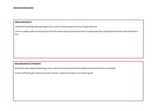 Ideas Generationsheet
Idea assessment2: Production
Identifythe advantages/disadvantagesof yourideafromthe perspectiveof beingable toproduce the trailersuccessfully
It will be difficulttogeta familytoplaythe character, howeverhavingone mainactorisgood.
Ideas assessment1:
Identifythe advantages/disadvantagesof yourideafromthe prospective of yourTargetAudience
I thinkmytarget audience willenjoythisfilmdue tothere beingsolidstorylinewhichinvolveshighactionandkillingwhichmostmaleslikewithina
film.
 