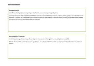 Ideas Generationsheet
Idea assessment2: Production
Identifythe advantages/disadvantagesof yourideafromthe perspectiveof beingable toproduce the trailersuccessfully
Withthe ideaIfeel thatI will be able tocreate a good trailer,due tothe level of actionandthiswill helpmytrailertobe fastedpassedandthroat
grasping.
Ideas assessment1:
Identifythe advantages/disadvantagesof yourideafromthe prospective of yourTargetAudience
Advantagesof myideaof the target audience itthatit isspecificandI knowthatparticulartarget audience (males) willlikeitdue tothe highlevel of
actionthat it involves.The disadvantageof thisissimplyhowsmall mytargetaudience isbecauseIbelieve thatmostfemales will notwanttowatch
thisfilmandthislimitsmyaudience andcanaffectitssuccess.
 
