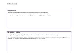 Ideas Generationsheet
Idea assessment2: Production
Identifythe advantages/disadvantagesof yourideafromthe perspectiveof beingable toproduce the trailersuccessfully
Thisideawill require notloadsof actorsas such thisisan aspect thatwill helpme torecord itsuccessfullyalsodue to itbeingaveryvague ideathiswill
allowme to playaroundwithideasof howto filmittherefore makingitasgoodas possible.
Ideas assessment1:
Identifythe advantages/disadvantagesof yourideafromthe prospective of yourTargetAudience
There isa lotof mysteryandactioninvolvesof whichbytargetaudience will enjoyif myresearchistrue.
 