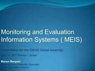Monitoring and Evaluation Information Systems ( MEIS) Presentation for the IDEAS Global Assembly  April 14, 2011 Amman - Jordan Maram Barqawi  Monitoring and Evaluation Specialist  Jordan Education Initiative  