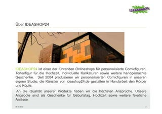 Über IDEASHOP24




IDEASHOP24 ist einer der führenden Onlineshops für personalisierte Comicfiguren,
Tortenfigur für die Hochzeit, individuelle Karikaturen sowie weitere handgemachte
Geschenke. Seit 2004 produzieren wir personalisierten Comicfiguren in unseren
eignen Studio, die Künstler von ideashop24.de gestalten in Handarbeit den Körper
und Köpfe.
An die Qualität unserer Produkte haben wir die höchsten Ansprüche. Unsere
Angebote sind als Geschenke für Geburtstag, Hochzeit sowie weitere feierliche
Anlässe.
06.05.2012                                                                      5
 