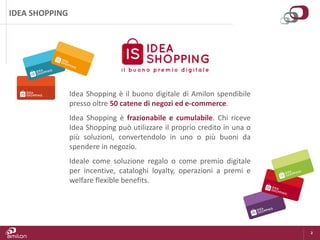 2
IDEA SHOPPING
Idea Shopping è il buono digitale di Amilon spendibile
presso oltre 50 catene di negozi ed e-commerce.
Idea Shopping è frazionabile e cumulabile. Chi riceve
Idea Shopping può utilizzare il proprio credito in una o
più soluzioni, convertendolo in uno o più buoni da
spendere in negozio.
Ideale come soluzione regalo o come premio digitale
per incentive, cataloghi loyalty, operazioni a premi e
welfare flexible benefits.
 
