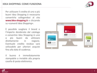 3
IDEA SHOPPING: COME FUNZIONA
Per utilizzare il credito di uno o più
buoni Idea Shopping è necessario
convertirlo collegandosi al sito
www.idea-shopping.it e cliccando
su «converti Idea Shopping».
È possibile scegliere il brand e
l’importo desiderato dal catalogo
e convertire Idea Shopping in uno
o più buoni da utilizzare
direttamente in negozio.
Eventuale credito residuo sarà
utilizzabile per ulteriori acquisti
fino alla data di scadenza.
Il buono è immediatamente
stampabile o inviabile alla propria
casella di posta elettronica.
 