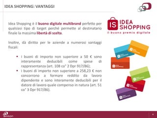 4
IDEA SHOPPING: VANTAGGI
Idea Shopping è il buono digitale multibrand perfetto per
qualsiasi tipo di target perché permette al destinatario
finale la massima libertà di scelta.
Inoltre, dà diritto per le aziende a numerosi vantaggi
fiscali:
 i buoni di importo non superiore a 50 € sono
interamente deducibili come spese di
rappresentanza (art. 108 co° 2 Dpr 917/86);
 i buoni di importo non superiore a 258,23 € non
concorrono a formare reddito da lavoro
dipendente e sono interamente deducibili per il
datore di lavoro quale compenso in natura (art. 51
co° 3 Dpr 917/86).
 
