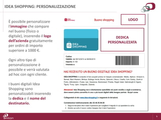 5
IDEA SHOPPING: PERSONALIZZAZIONE
È possibile personalizzare
l'immagine che compare
nel buono (fisico o
digitale), inserendo il logo
dell’azienda gratuitamente
per ordini di importo
superiore a 1000 €.
Ogni altro tipo di
personalizzazione è
possibile e verrà valutata
ad hoc con ogni cliente.
I buoni digitali Idea
Shopping sono
personalizzabili inserendo
la dedica e il nome del
destinatario.
LOGO
DEDICA
PERSONALIZZATA
 