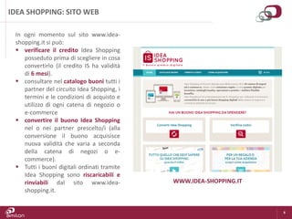 6
IDEA SHOPPING: SITO WEB
In ogni momento sul sito www.idea-
shopping.it si può:
 verificare il credito Idea Shopping
posseduto prima di scegliere in cosa
convertirlo (il credito IS ha validità
di 6 mesi).
 consultare nel catalogo buoni tutti i
partner del circuito Idea Shopping, i
termini e le condizioni di acquisto e
utilizzo di ogni catena di negozio o
e-commerce
 convertire il buono Idea Shopping
nel o nei partner prescelto/i (alla
conversione il buono acquisisce
nuova validità che varia a seconda
della catena di negozi o e-
commerce).
 Tutti i buoni digitali ordinati tramite
Idea Shopping sono riscaricabili e
rinviabili dal sito www.idea-
shopping.it.
WWW.IDEA-SHOPPING.IT
 