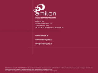 AMILON SRL
Via Natale Battaglia, 12
20127 Milano (MI)
Tel. 02.36.55.96.68 Fax. 02.36.55.96.70
www.amilon.it
www.carteregalo.it
info@carteregalo.it
© 2014 Amilon Srl TUTTI I DIRITTI RISERVATI. Questo documento è stato ideato e preparato da Amilon Srl per il cliente destinatario; nessuna parte di esso può essere in alcun
modo riprodotta per terze parti o da queste utilizzata senza l’autorizzazione scritta di Amilon srl
Il suo utilizzo non può essere disgiunto dalla presentazione e/o dai commenti che l’hanno accompagnato.
 