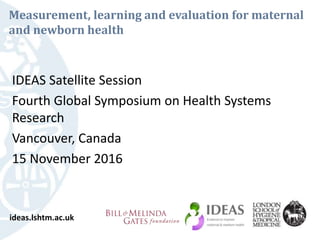 Measurement, learning and evaluation for maternal
and newborn health
IDEAS Satellite Session
Fourth Global Symposium on Health Systems
Research
Vancouver, Canada
15 November 2016
ideas.lshtm.ac.uk
 