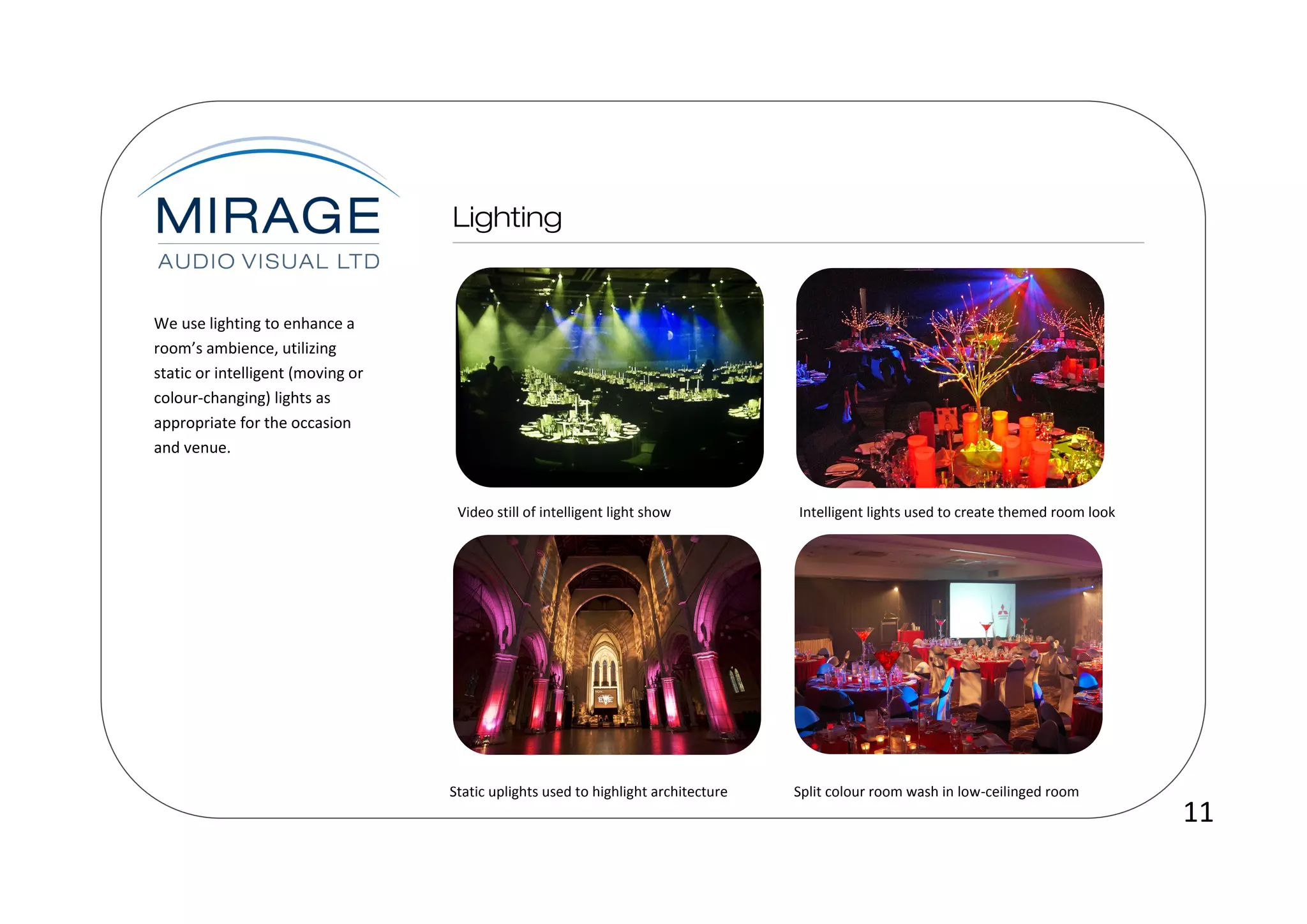 We use lighting to enhance a
room’s ambience, utilizing
static or intelligent (moving or
colour-changing) lights as
appropriate for the occasion
and venue.


                                    Video still of intelligent light show           Intelligent lights used to create themed room look




                                   Static uplights used to highlight architecture   Split colour room wash in low-ceilinged room
                                                                                                                                         11
 