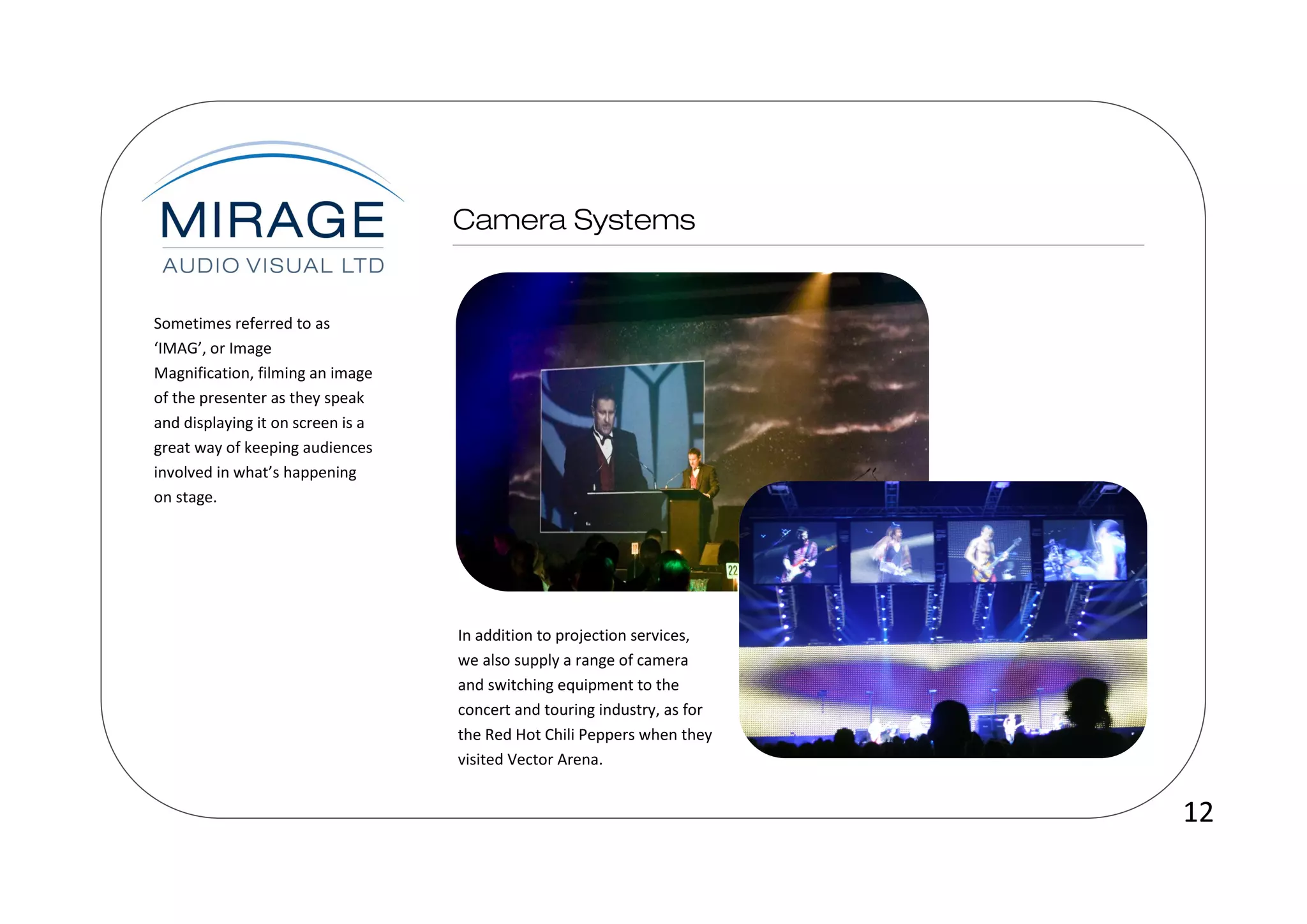 Sometimes referred to as
‘IMAG’, or Image
Magnification, filming an image
of the presenter as they speak
and displaying it on screen is a
great way of keeping audiences
involved in what’s happening
on stage.




                                   In addition to projection services,
                                   we also supply a range of camera
                                   and switching equipment to the
                                   concert and touring industry, as for
                                   the Red Hot Chili Peppers when they
                                   visited Vector Arena.


                                                                          12
 