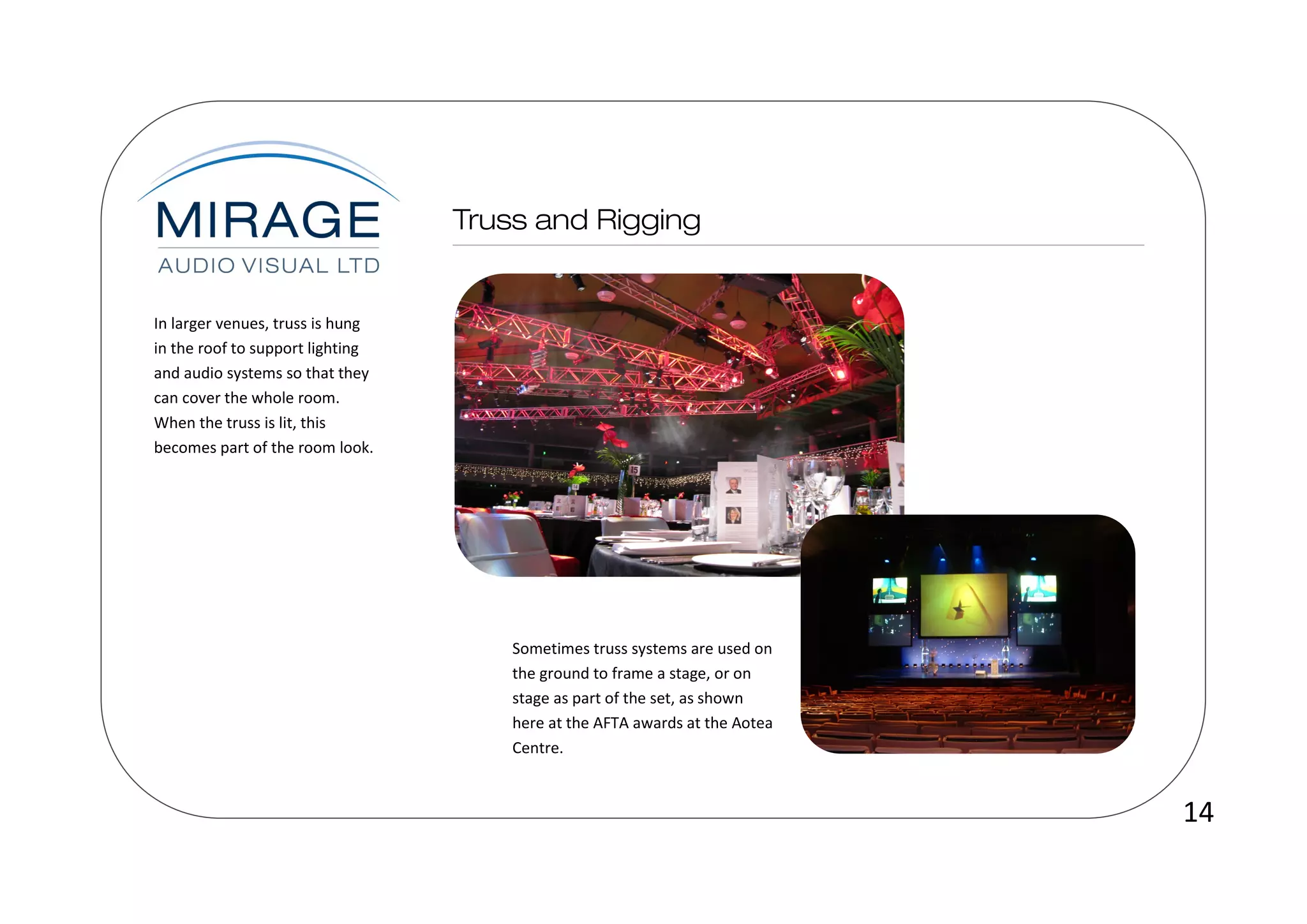 In larger venues, truss is hung
in the roof to support lighting
and audio systems so that they
can cover the whole room.
When the truss is lit, this
becomes part of the room look.




                                  Sometimes truss systems are used on
                                  the ground to frame a stage, or on
                                  stage as part of the set, as shown
                                  here at the AFTA awards at the Aotea
                                  Centre.



                                                                         14
 