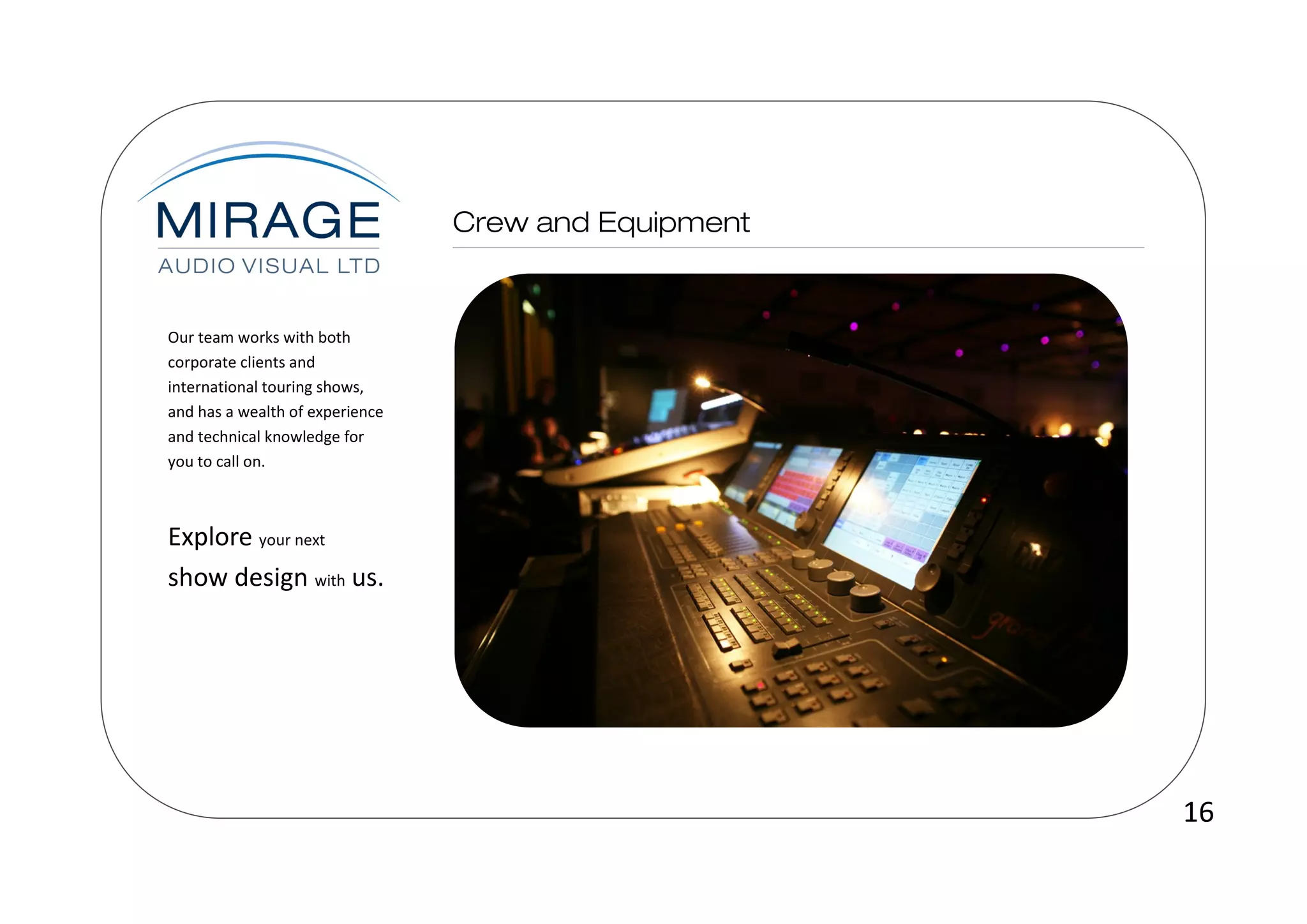 Our team works with both
corporate clients and
international touring shows,
and has a wealth of experience
and technical knowledge for
you to call on.



Explore your next
show design with us.




                                 16
 