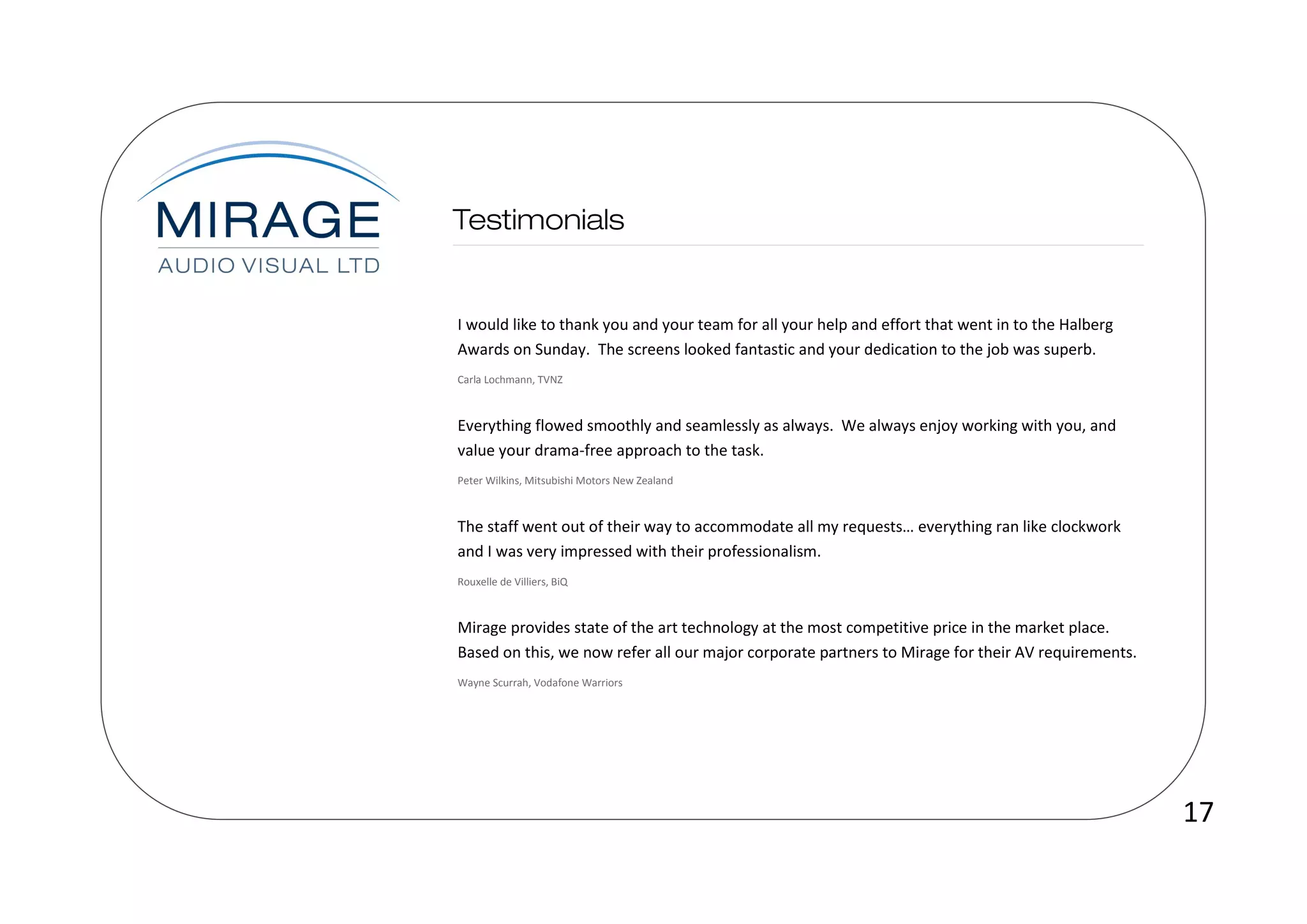 I would like to thank you and your team for all your help and effort that went in to the Halberg
Awards on Sunday. The screens looked fantastic and your dedication to the job was superb.
Carla Lochmann, TVNZ



Everything flowed smoothly and seamlessly as always. We always enjoy working with you, and
value your drama-free approach to the task.
Peter Wilkins, Mitsubishi Motors New Zealand



The staff went out of their way to accommodate all my requests… everything ran like clockwork
and I was very impressed with their professionalism.
Rouxelle de Villiers, BiQ



Mirage provides state of the art technology at the most competitive price in the market place.
Based on this, we now refer all our major corporate partners to Mirage for their AV requirements.
Wayne Scurrah, Vodafone Warriors




                                                                                                    17
 