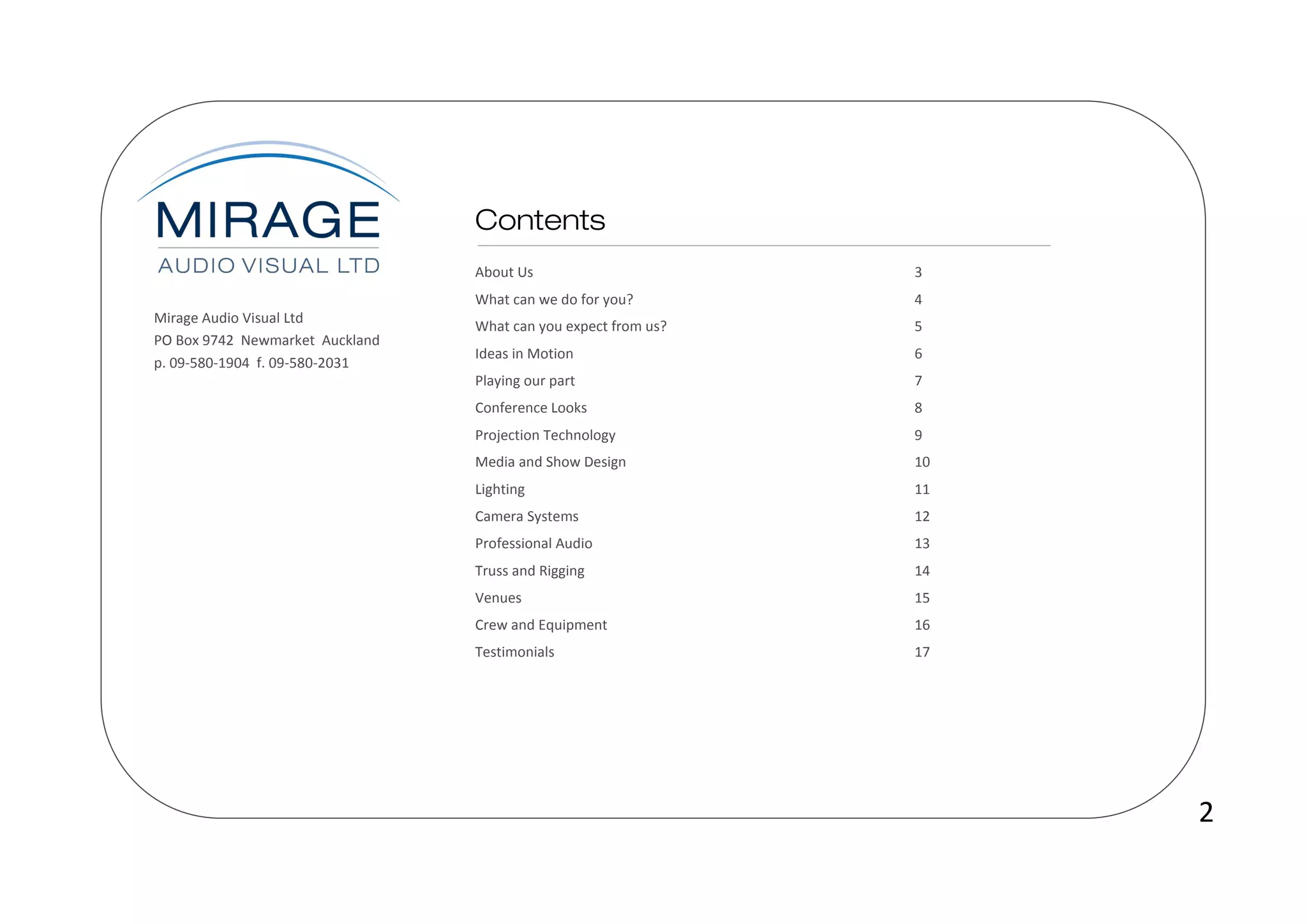 About Us                       3
                                 What can we do for you?        4
Mirage Audio Visual Ltd
                                 What can you expect from us?   5
PO Box 9742 Newmarket Auckland
                                 Ideas in Motion                6
p. 09-580-1904 f. 09-580-2031
                                 Playing our part               7
                                 Conference Looks               8
                                 Projection Technology          9
                                 Media and Show Design          10
                                 Lighting                       11
                                 Camera Systems                 12
                                 Professional Audio             13
                                 Truss and Rigging              14
                                 Venues                         15
                                 Crew and Equipment             16
                                 Testimonials                   17




                                                                     2
 