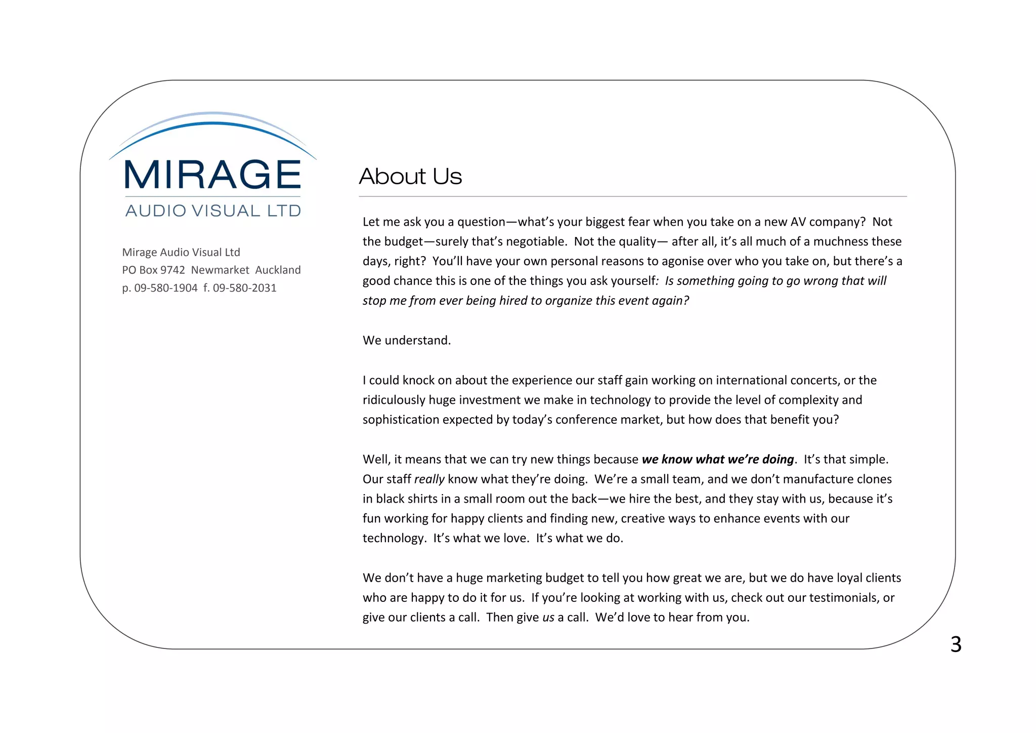 Let me ask you a question—what’s your biggest fear when you take on a new AV company? Not
                                 the budget—surely that’s negotiable. Not the quality— after all, it’s all much of a muchness these
Mirage Audio Visual Ltd
                                 days, right? You’ll have your own personal reasons to agonise over who you take on, but there’s a
PO Box 9742 Newmarket Auckland
                                 good chance this is one of the things you ask yourself: Is something going to go wrong that will
p. 09-580-1904 f. 09-580-2031
                                 stop me from ever being hired to organize this event again?

                                 We understand.

                                 I could knock on about the experience our staff gain working on international concerts, or the
                                 ridiculously huge investment we make in technology to provide the level of complexity and
                                 sophistication expected by today’s conference market, but how does that benefit you?

                                 Well, it means that we can try new things because we know what we’re doing. It’s that simple.
                                 Our staff really know what they’re doing. We’re a small team, and we don’t manufacture clones
                                 in black shirts in a small room out the back—we hire the best, and they stay with us, because it’s
                                 fun working for happy clients and finding new, creative ways to enhance events with our
                                 technology. It’s what we love. It’s what we do.

                                 We don’t have a huge marketing budget to tell you how great we are, but we do have loyal clients
                                 who are happy to do it for us. If you’re looking at working with us, check out our testimonials, or
                                 give our clients a call. Then give us a call. We’d love to hear from you.

                                                                                                                                       3
 
