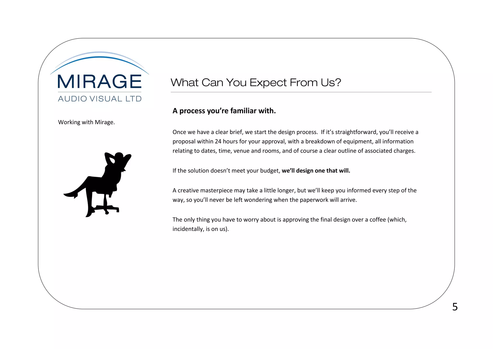 A process you’re familiar with.
Working with Mirage.
                       Once we have a clear brief, we start the design process. If it’s straightforward, you’ll receive a
                       proposal within 24 hours for your approval, with a breakdown of equipment, all information
                       relating to dates, time, venue and rooms, and of course a clear outline of associated charges.


                       If the solution doesn’t meet your budget, we’ll design one that will.


                       A creative masterpiece may take a little longer, but we’ll keep you informed every step of the
                       way, so you’ll never be left wondering when the paperwork will arrive.


                       The only thing you have to worry about is approving the final design over a coffee (which,
                       incidentally, is on us).




                                                                                                                            5
 