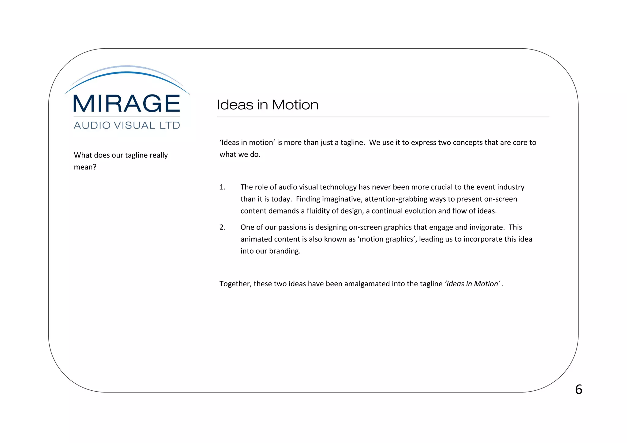 ‘Ideas in motion’ is more than just a tagline. We use it to express two concepts that are core to
What does our tagline really   what we do.
mean?

                               1.    The role of audio visual technology has never been more crucial to the event industry
                                     than it is today. Finding imaginative, attention-grabbing ways to present on-screen
                                     content demands a fluidity of design, a continual evolution and flow of ideas.
                               2.    One of our passions is designing on-screen graphics that engage and invigorate. This
                                     animated content is also known as ‘motion graphics’, leading us to incorporate this idea
                                     into our branding.


                               Together, these two ideas have been amalgamated into the tagline ’Ideas in Motion’ .




                                                                                                                                   6
 
