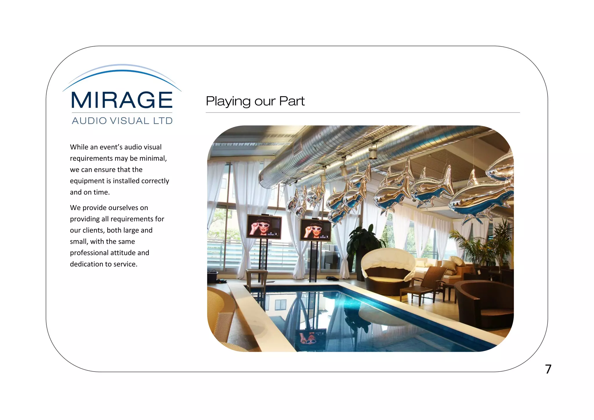 While an event’s audio visual
requirements may be minimal,
we can ensure that the
equipment is installed correctly
and on time.
We provide ourselves on
providing all requirements for
our clients, both large and
small, with the same
professional attitude and
dedication to service.




                                   7
 