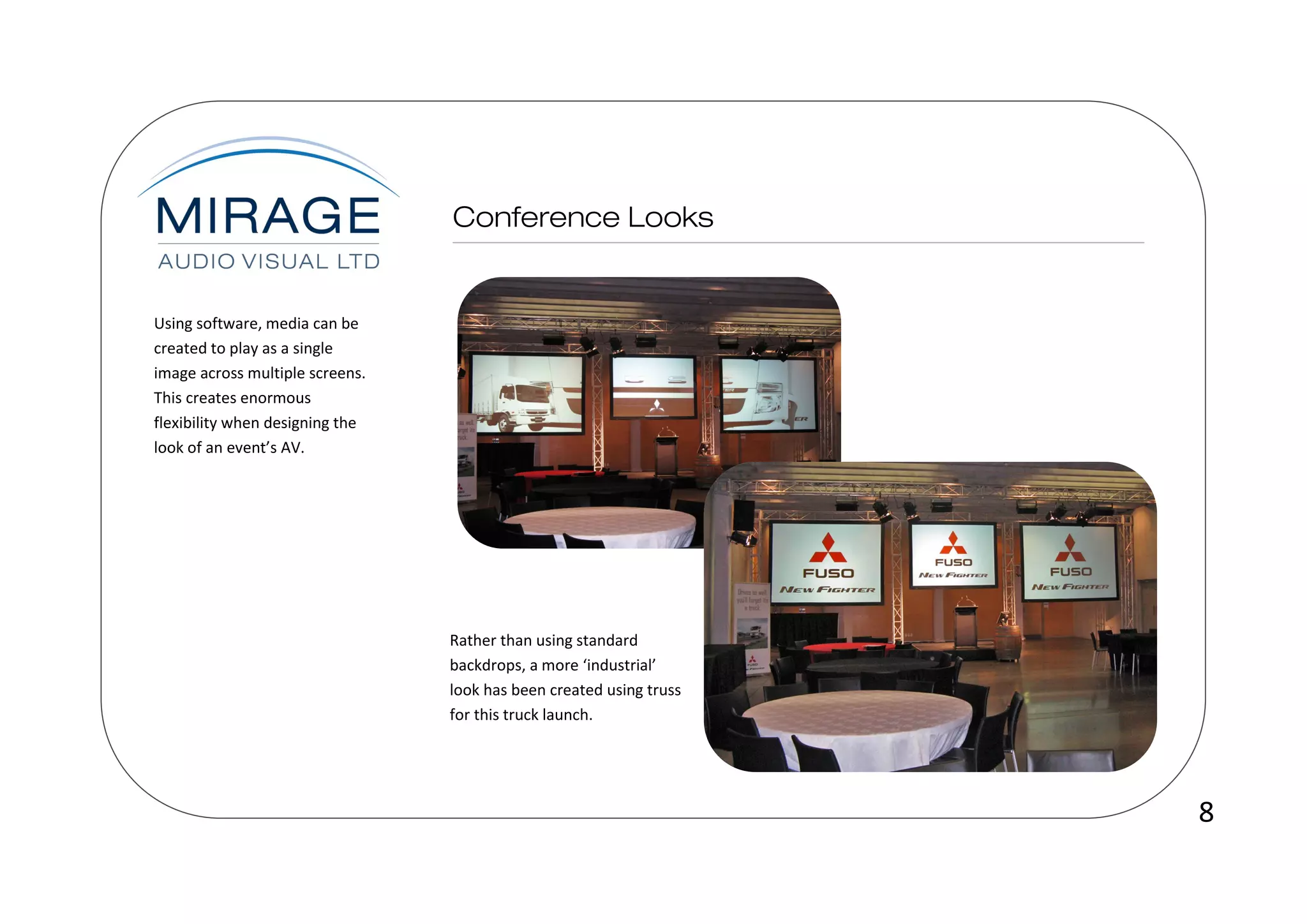 Using software, media can be
created to play as a single
image across multiple screens.
This creates enormous
flexibility when designing the
look of an event’s AV.




                                 Rather than using standard
                                 backdrops, a more ‘industrial’
                                 look has been created using truss
                                 for this truck launch.




                                                                     8
 