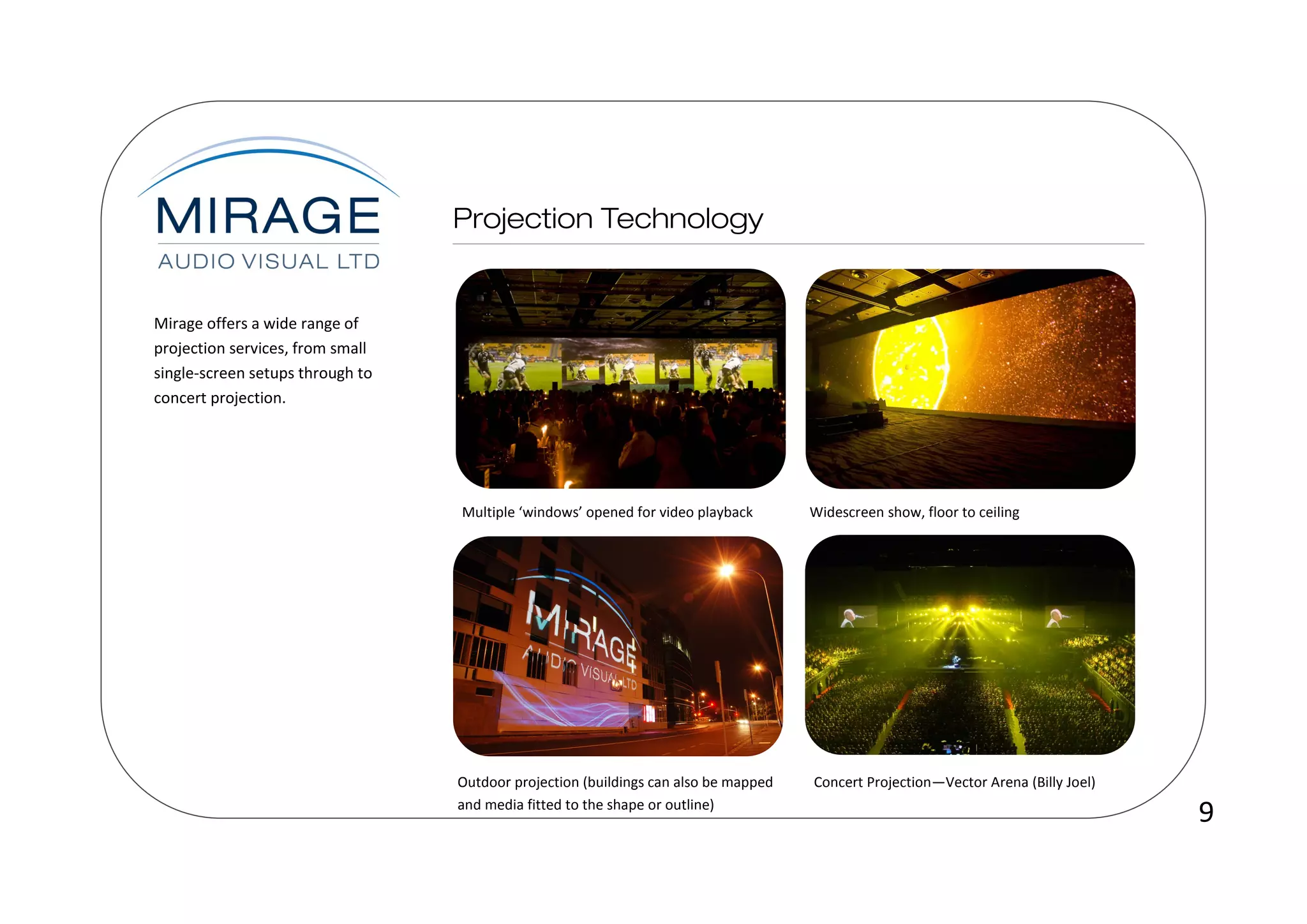 Mirage offers a wide range of
projection services, from small
single-screen setups through to
concert projection.




                                  Multiple ‘windows’ opened for video playback       Widescreen show, floor to ceiling




                                  Outdoor projection (buildings can also be mapped   Concert Projection—Vector Arena (Billy Joel)
                                  and media fitted to the shape or outline)
                                                                                                                                    9
 
