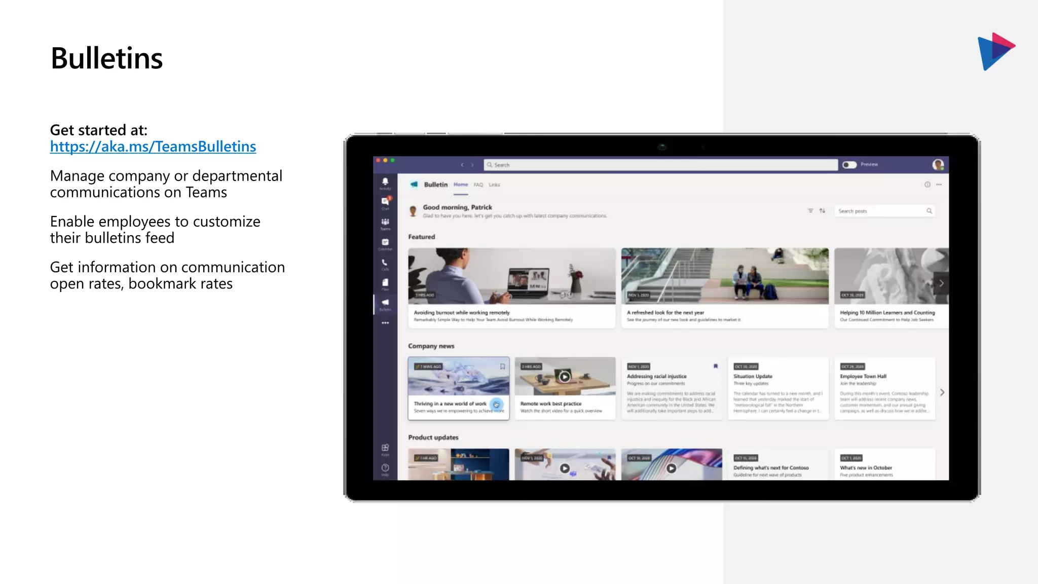 Bulletins
Get started at:
https://aka.ms/TeamsBulletins
Manage company or departmental
communications on Teams
Enable employees to customize
their bulletins feed
Get information on communication
open rates, bookmark rates
 