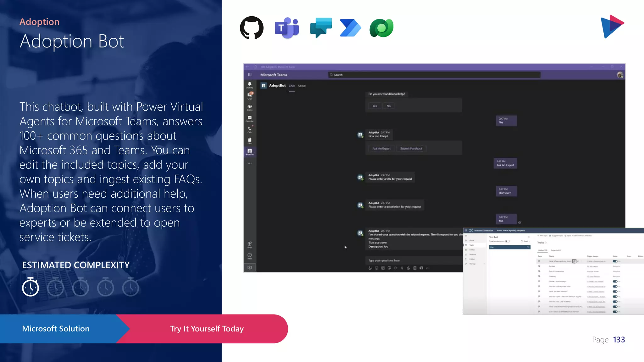 Page 133
ESTIMATED COMPLEXITY
Adoption Bot
Adoption
This chatbot, built with Power Virtual
Agents for Microsoft Teams, answers
100+ common questions about
Microsoft 365 and Teams. You can
edit the included topics, add your
own topics and ingest existing FAQs.
When users need additional help,
Adoption Bot can connect users to
experts or be extended to open
service tickets.
Try It Yourself Today
Microsoft Solution
 