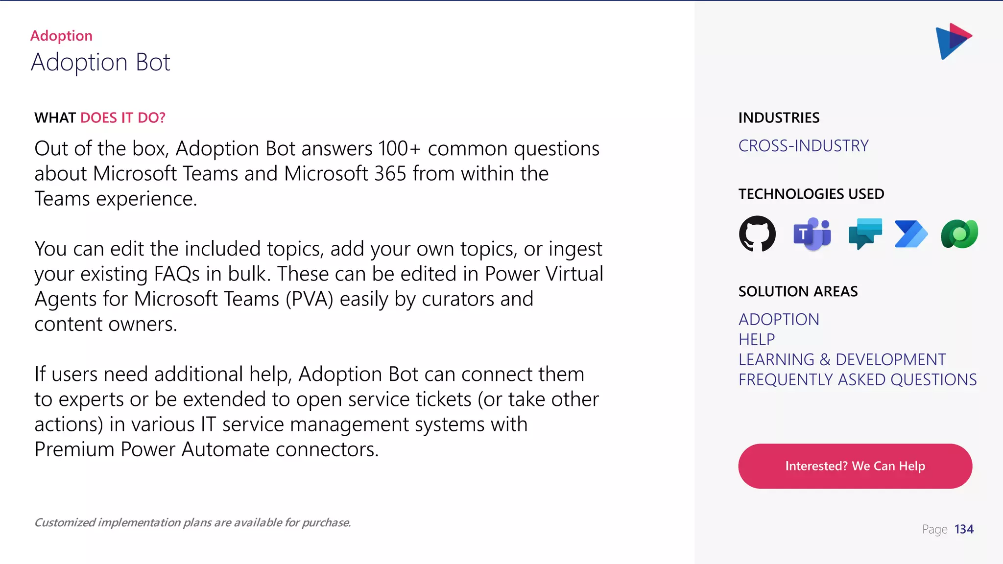 Page 134
CROSS-INDUSTRY
INDUSTRIES
Out of the box, Adoption Bot answers 100+ common questions
about Microsoft Teams and Microsoft 365 from within the
Teams experience.
You can edit the included topics, add your own topics, or ingest
your existing FAQs in bulk. These can be edited in Power Virtual
Agents for Microsoft Teams (PVA) easily by curators and
content owners.
If users need additional help, Adoption Bot can connect them
to experts or be extended to open service tickets (or take other
actions) in various IT service management systems with
Premium Power Automate connectors.
WHAT DOES IT DO?
Adoption Bot
Adoption
ADOPTION
HELP
LEARNING & DEVELOPMENT
FREQUENTLY ASKED QUESTIONS
SOLUTION AREAS
TECHNOLOGIES USED
Interested? We Can Help
Customized implementation plans are available for purchase.
 