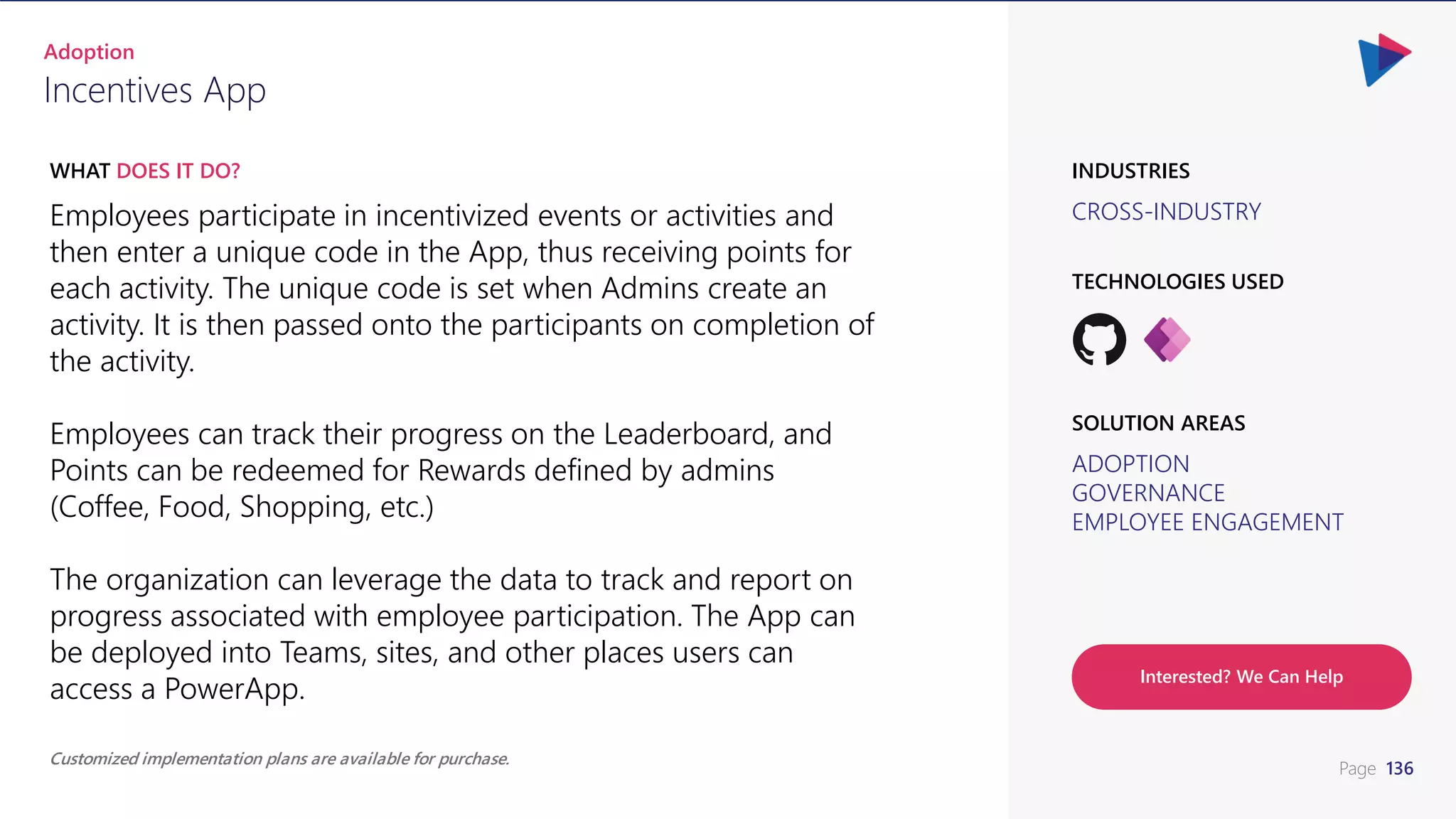 Page 136
CROSS-INDUSTRY
INDUSTRIES
Employees participate in incentivized events or activities and
then enter a unique code in the App, thus receiving points for
each activity. The unique code is set when Admins create an
activity. It is then passed onto the participants on completion of
the activity.
Employees can track their progress on the Leaderboard, and
Points can be redeemed for Rewards defined by admins
(Coffee, Food, Shopping, etc.)
The organization can leverage the data to track and report on
progress associated with employee participation. The App can
be deployed into Teams, sites, and other places users can
access a PowerApp.
WHAT DOES IT DO?
Incentives App
Adoption
ADOPTION
GOVERNANCE
EMPLOYEE ENGAGEMENT
SOLUTION AREAS
TECHNOLOGIES USED
Customized implementation plans are available for purchase.
Interested? We Can Help
 